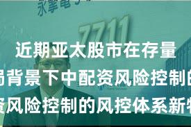 近期亚太股市在存量博弈格局背景下中配资风险控制的风控体系新特